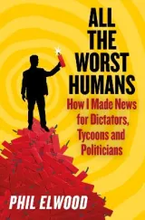 All The Worst Humans: How I Made News for Dictators, Tycoons and Politicians by Phil Elwood
